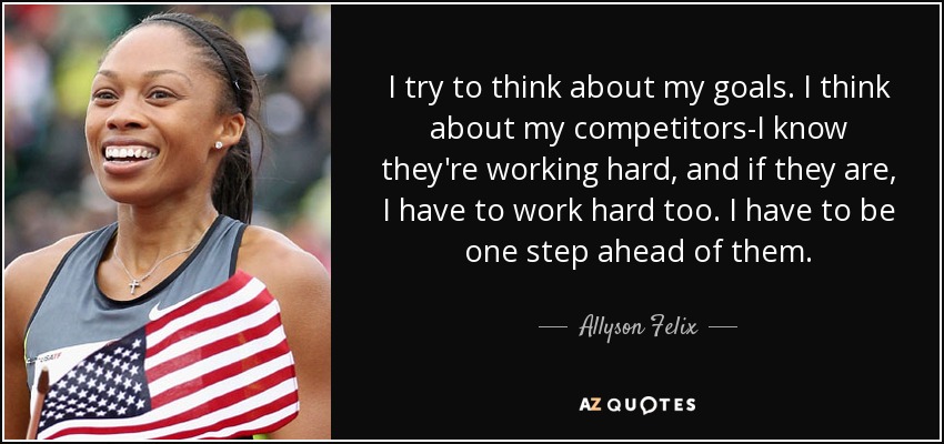 I try to think about my goals. I think about my competitors-I know they're working hard, and if they are, I have to work hard too. I have to be one step ahead of them. - Allyson Felix