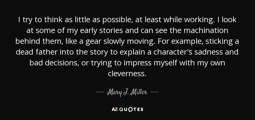 I try to think as little as possible, at least while working. I look at some of my early stories and can see the machination behind them, like a gear slowly moving. For example, sticking a dead father into the story to explain a character's sadness and bad decisions, or trying to impress myself with my own cleverness. - Mary J. Miller