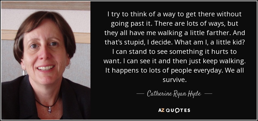 I try to think of a way to get there without going past it. There are lots of ways, but they all have me walking a little farther. And that's stupid, I decide. What am I, a little kid? I can stand to see something it hurts to want. I can see it and then just keep walking. It happens to lots of people everyday. We all survive. - Catherine Ryan Hyde