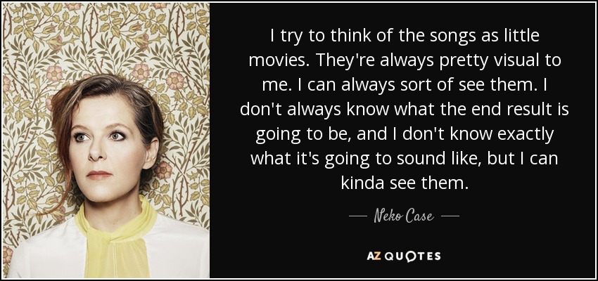 I try to think of the songs as little movies. They're always pretty visual to me. I can always sort of see them. I don't always know what the end result is going to be, and I don't know exactly what it's going to sound like, but I can kinda see them. - Neko Case