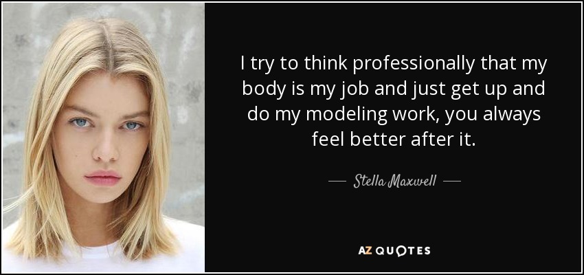 I try to think professionally that my body is my job and just get up and do my modeling work, you always feel better after it. - Stella Maxwell