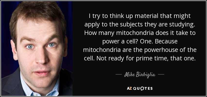 I try to think up material that might apply to the subjects they are studying. How many mitochondria does it take to power a cell? One. Because mitochondria are the powerhouse of the cell. Not ready for prime time, that one. - Mike Birbiglia