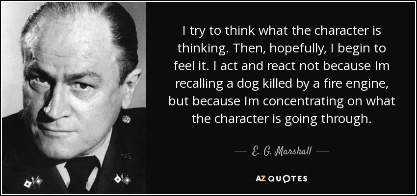 I try to think what the character is thinking. Then, hopefully, I begin to feel it. I act and react not because Im recalling a dog killed by a fire engine, but because Im concentrating on what the character is going through. - E. G. Marshall