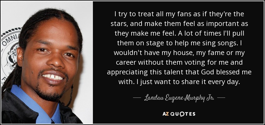 I try to treat all my fans as if they're the stars, and make them feel as important as they make me feel. A lot of times I'll pull them on stage to help me sing songs. I wouldn't have my house, my fame or my career without them voting for me and appreciating this talent that God blessed me with. I just want to share it every day. - Landau Eugene Murphy Jr.