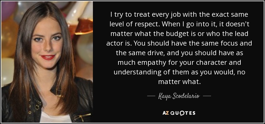 I try to treat every job with the exact same level of respect. When I go into it, it doesn't matter what the budget is or who the lead actor is. You should have the same focus and the same drive, and you should have as much empathy for your character and understanding of them as you would, no matter what. - Kaya Scodelario