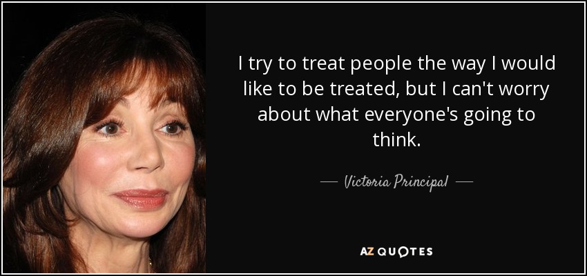 I try to treat people the way I would like to be treated, but I can't worry about what everyone's going to think. - Victoria Principal