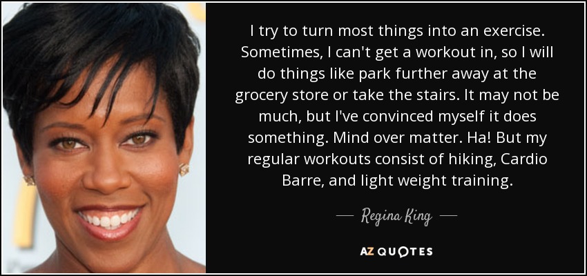 I try to turn most things into an exercise. Sometimes, I can't get a workout in, so I will do things like park further away at the grocery store or take the stairs. It may not be much, but I've convinced myself it does something. Mind over matter. Ha! But my regular workouts consist of hiking, Cardio Barre, and light weight training. - Regina King