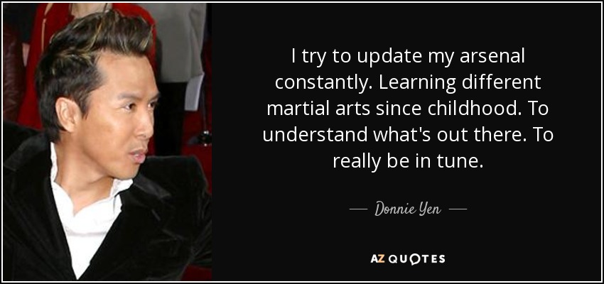 I try to update my arsenal constantly. Learning different martial arts since childhood. To understand what's out there. To really be in tune. - Donnie Yen