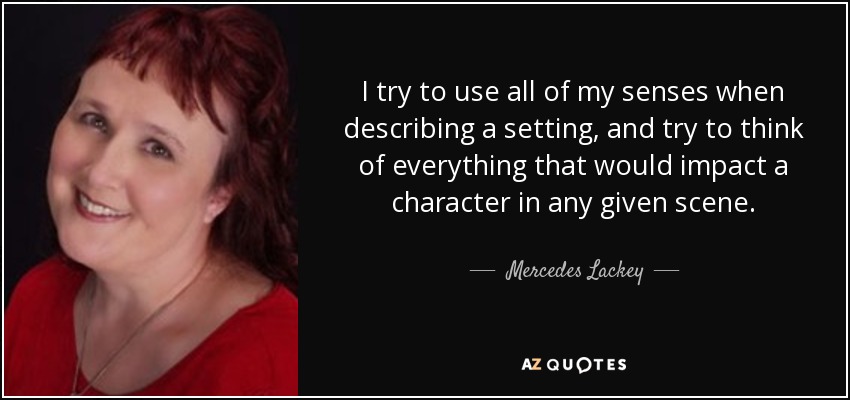 I try to use all of my senses when describing a setting, and try to think of everything that would impact a character in any given scene. - Mercedes Lackey