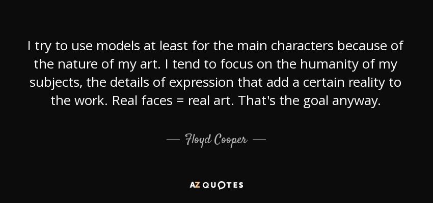 I try to use models at least for the main characters because of the nature of my art. I tend to focus on the humanity of my subjects, the details of expression that add a certain reality to the work. Real faces = real art. That's the goal anyway. - Floyd Cooper