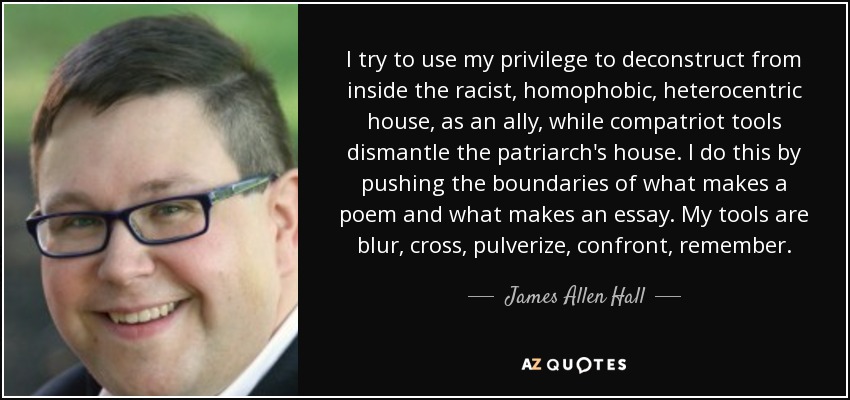 I try to use my privilege to deconstruct from inside the racist, homophobic, heterocentric house, as an ally, while compatriot tools dismantle the patriarch's house. I do this by pushing the boundaries of what makes a poem and what makes an essay. My tools are blur, cross, pulverize, confront, remember. - James Allen Hall