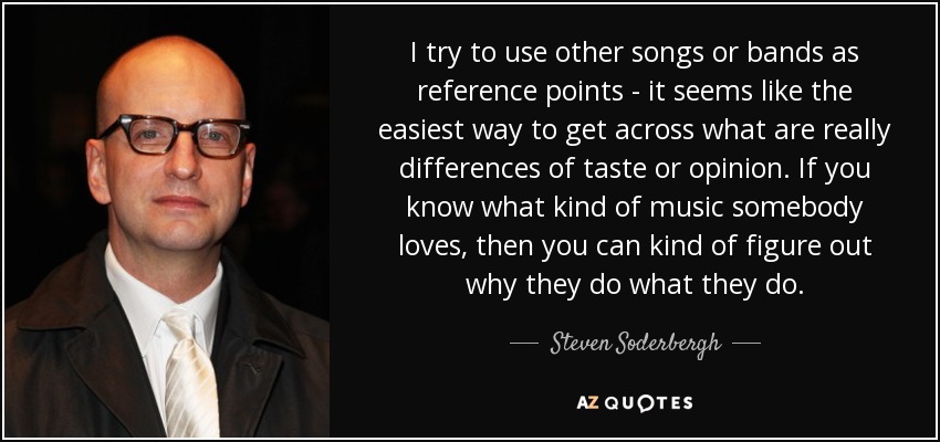 I try to use other songs or bands as reference points - it seems like the easiest way to get across what are really differences of taste or opinion. If you know what kind of music somebody loves, then you can kind of figure out why they do what they do. - Steven Soderbergh