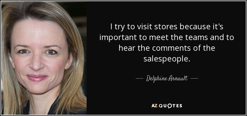I try to visit stores because it's important to meet the teams and to hear the comments of the salespeople. - Delphine Arnault