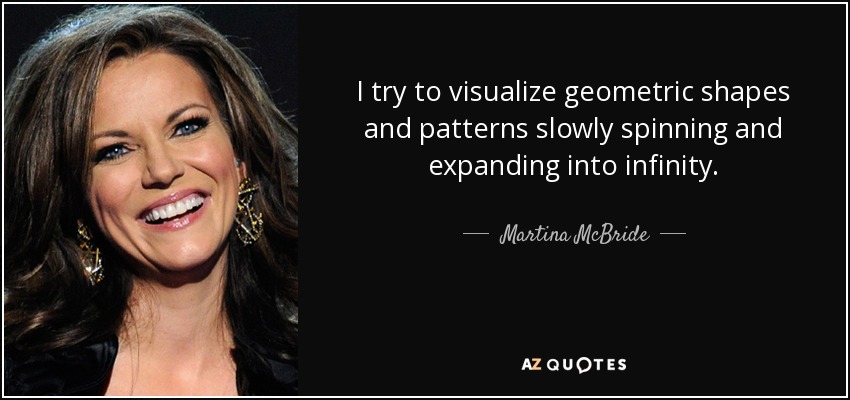 I try to visualize geometric shapes and patterns slowly spinning and expanding into infinity. - Martina McBride