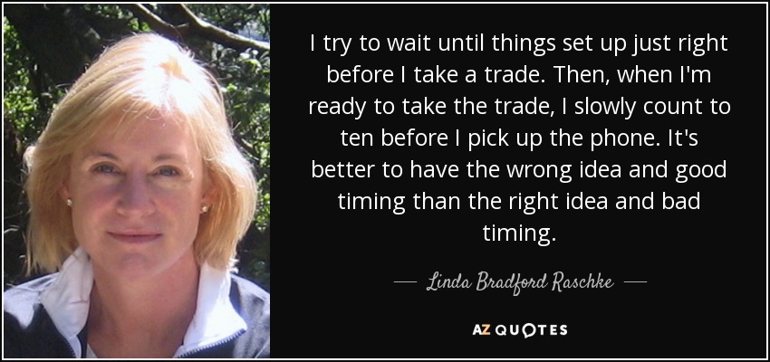 I try to wait until things set up just right before I take a trade. Then, when I'm ready to take the trade, I slowly count to ten before I pick up the phone. It's better to have the wrong idea and good timing than the right idea and bad timing. - Linda Bradford Raschke