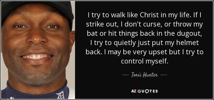 I try to walk like Christ in my life. If I strike out, I don't curse, or throw my bat or hit things back in the dugout, I try to quietly just put my helmet back. I may be very upset but I try to control myself. - Torii Hunter