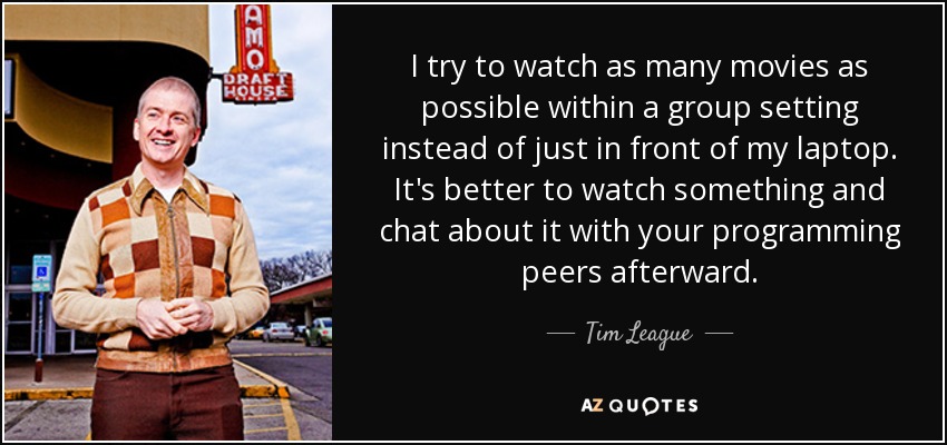 I try to watch as many movies as possible within a group setting instead of just in front of my laptop. It's better to watch something and chat about it with your programming peers afterward. - Tim League