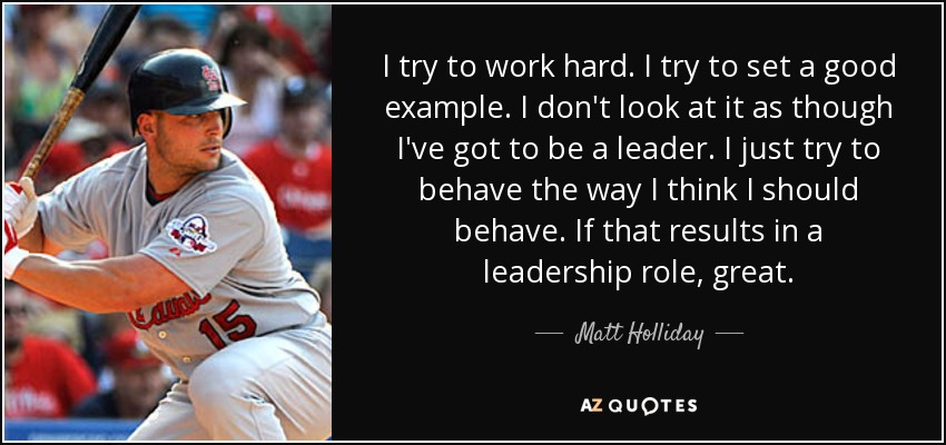 I try to work hard. I try to set a good example. I don't look at it as though I've got to be a leader. I just try to behave the way I think I should behave. If that results in a leadership role, great. - Matt Holliday