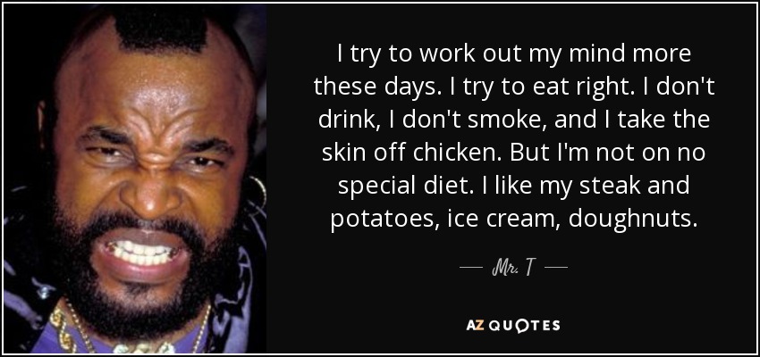I try to work out my mind more these days. I try to eat right. I don't drink, I don't smoke, and I take the skin off chicken. But I'm not on no special diet. I like my steak and potatoes, ice cream, doughnuts. - Mr. T