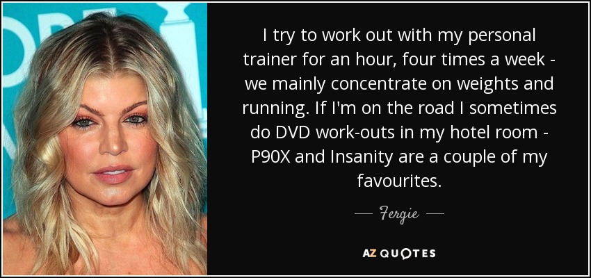 I try to work out with my personal trainer for an hour, four times a week - we mainly concentrate on weights and running. If I'm on the road I sometimes do DVD work-outs in my hotel room - P90X and Insanity are a couple of my favourites. - Fergie