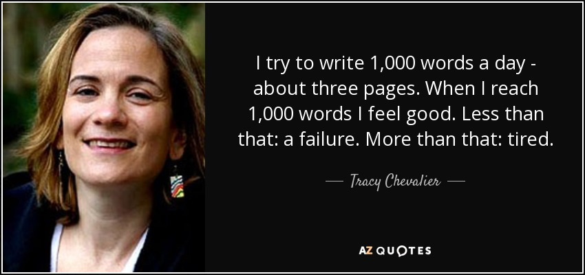 I try to write 1,000 words a day - about three pages. When I reach 1,000 words I feel good. Less than that: a failure. More than that: tired. - Tracy Chevalier