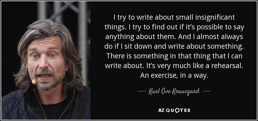 I try to write about small insignificant things. I try to find out if it’s possible to say anything about them. And I almost always do if I sit down and write about something. There is something in that thing that I can write about. It’s very much like a rehearsal. An exercise, in a way. - Karl Ove Knausgard
