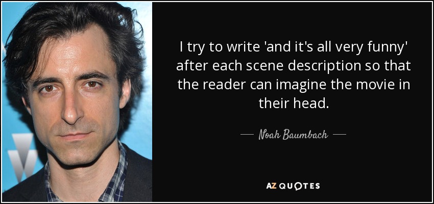 I try to write 'and it's all very funny' after each scene description so that the reader can imagine the movie in their head. - Noah Baumbach