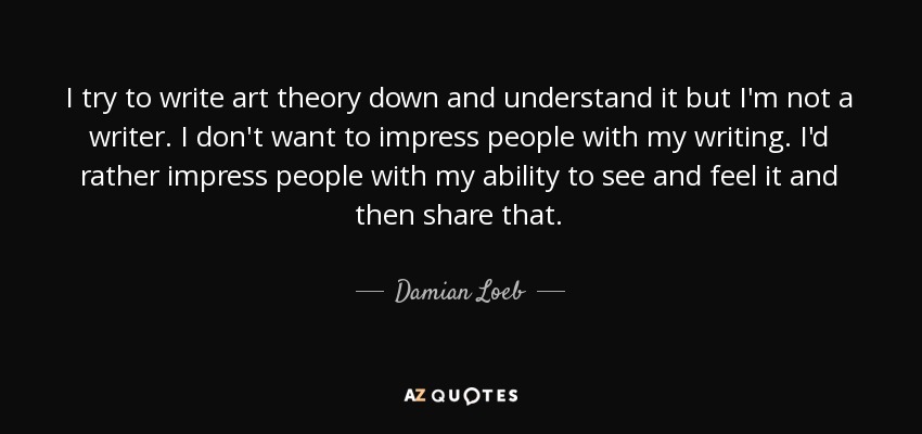 I try to write art theory down and understand it but I'm not a writer. I don't want to impress people with my writing. I'd rather impress people with my ability to see and feel it and then share that. - Damian Loeb