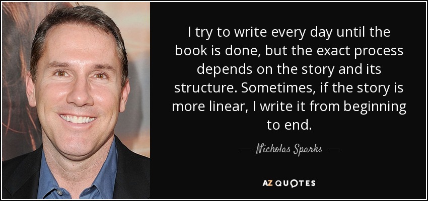 I try to write every day until the book is done, but the exact process depends on the story and its structure. Sometimes, if the story is more linear, I write it from beginning to end. - Nicholas Sparks