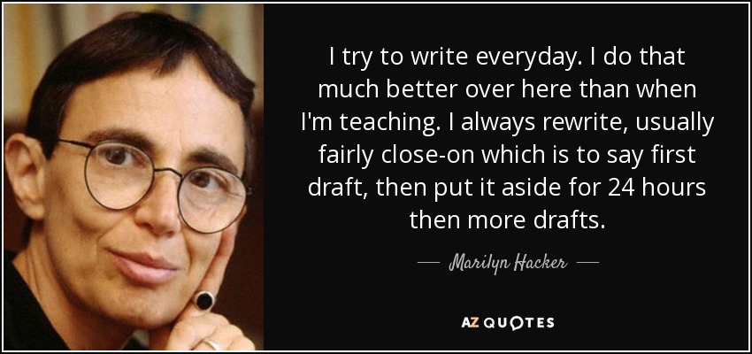 I try to write everyday. I do that much better over here than when I'm teaching. I always rewrite, usually fairly close-on which is to say first draft, then put it aside for 24 hours then more drafts. - Marilyn Hacker