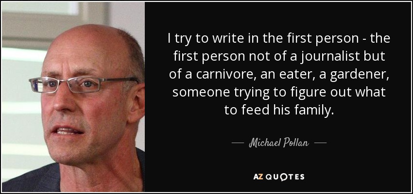 I try to write in the first person - the first person not of a journalist but of a carnivore, an eater, a gardener, someone trying to figure out what to feed his family. - Michael Pollan