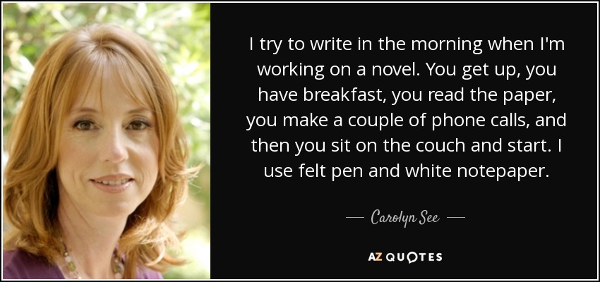 I try to write in the morning when I'm working on a novel. You get up, you have breakfast, you read the paper, you make a couple of phone calls, and then you sit on the couch and start. I use felt pen and white notepaper. - Carolyn See