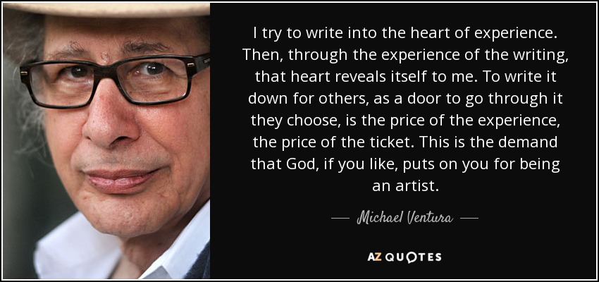 I try to write into the heart of experience. Then, through the experience of the writing, that heart reveals itself to me. To write it down for others, as a door to go through it they choose, is the price of the experience, the price of the ticket. This is the demand that God, if you like, puts on you for being an artist. - Michael Ventura