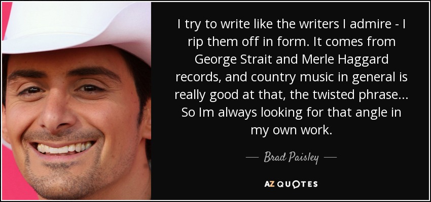 I try to write like the writers I admire - I rip them off in form. It comes from George Strait and Merle Haggard records, and country music in general is really good at that, the twisted phrase... So Im always looking for that angle in my own work. - Brad Paisley