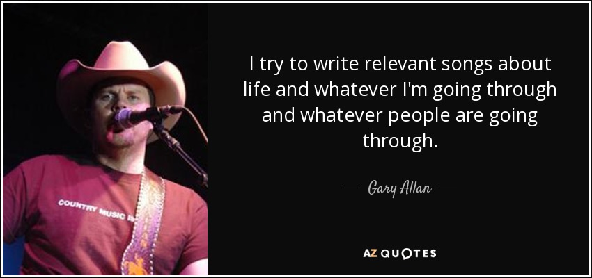 I try to write relevant songs about life and whatever I'm going through and whatever people are going through. - Gary Allan