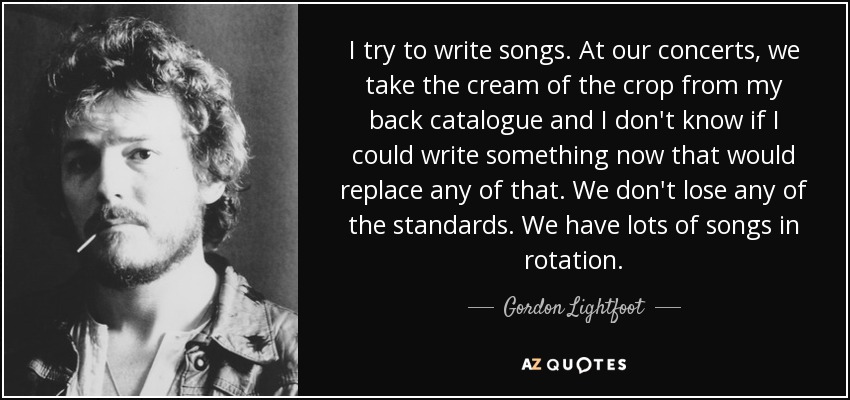 I try to write songs. At our concerts, we take the cream of the crop from my back catalogue and I don't know if I could write something now that would replace any of that. We don't lose any of the standards. We have lots of songs in rotation. - Gordon Lightfoot