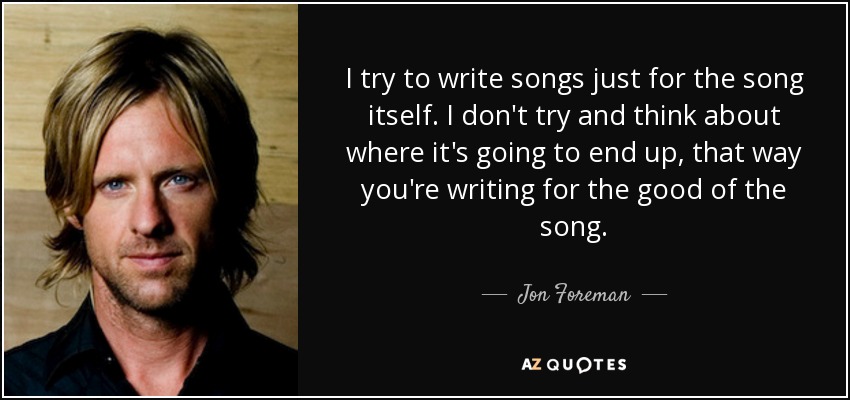 I try to write songs just for the song itself. I don't try and think about where it's going to end up, that way you're writing for the good of the song. - Jon Foreman