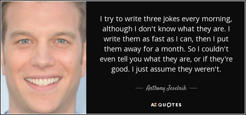 I try to write three jokes every morning, although I don't know what they are. I write them as fast as I can, then I put them away for a month. So I couldn't even tell you what they are, or if they're good. I just assume they weren't. - Anthony Jeselnik