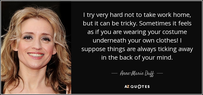 I try very hard not to take work home, but it can be tricky. Sometimes it feels as if you are wearing your costume underneath your own clothes! I suppose things are always ticking away in the back of your mind. - Anne-Marie Duff