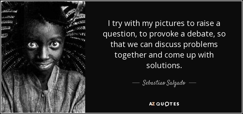 I try with my pictures to raise a question, to provoke a debate, so that we can discuss problems together and come up with solutions. - Sebastiao Salgado