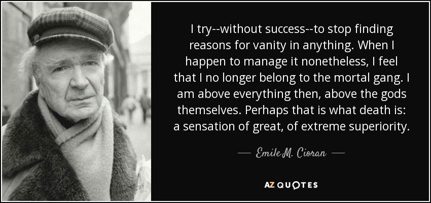 I try--without success--to stop finding reasons for vanity in anything. When I happen to manage it nonetheless, I feel that I no longer belong to the mortal gang. I am above everything then, above the gods themselves. Perhaps that is what death is: a sensation of great, of extreme superiority. - Emile M. Cioran