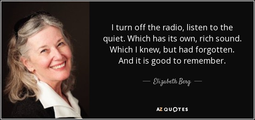 I turn off the radio, listen to the quiet. Which has its own, rich sound. Which I knew, but had forgotten. And it is good to remember. - Elizabeth Berg
