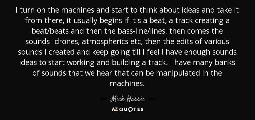 I turn on the machines and start to think about ideas and take it from there, it usually begins if it's a beat, a track creating a beat/beats and then the bass-line/lines, then comes the sounds--drones, atmospherics etc, then the edits of various sounds I created and keep going till I feel I have enough sounds ideas to start working and building a track. I have many banks of sounds that we hear that can be manipulated in the machines. - Mick Harris