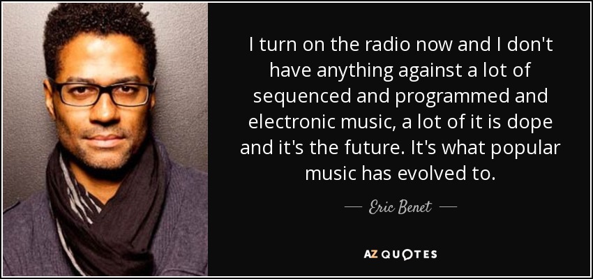 I turn on the radio now and I don't have anything against a lot of sequenced and programmed and electronic music, a lot of it is dope and it's the future. It's what popular music has evolved to. - Eric Benet