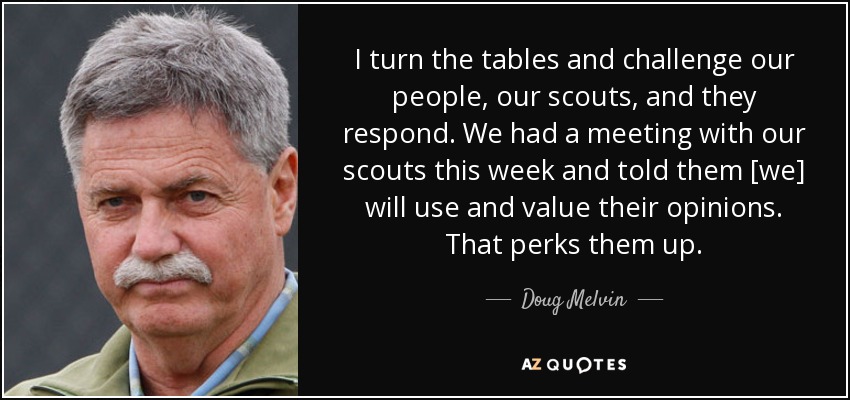 I turn the tables and challenge our people, our scouts, and they respond. We had a meeting with our scouts this week and told them [we] will use and value their opinions. That perks them up. - Doug Melvin