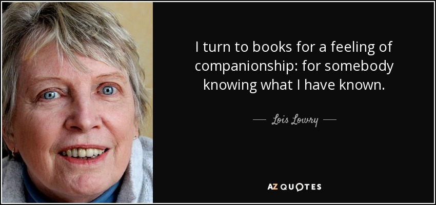 I turn to books for a feeling of companionship: for somebody knowing what I have known. - Lois Lowry