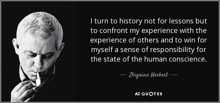 I turn to history not for lessons but to confront my experience with the experience of others and to win for myself a sense of responsibility for the state of the human conscience. - Zbigniew Herbert