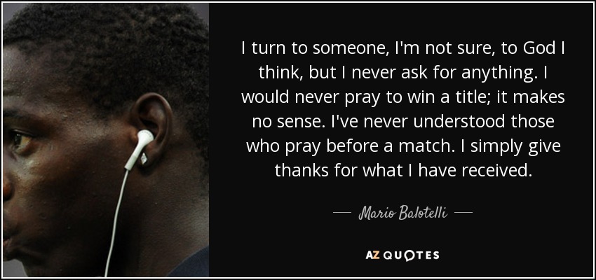 I turn to someone, I'm not sure, to God I think, but I never ask for anything. I would never pray to win a title; it makes no sense. I've never understood those who pray before a match. I simply give thanks for what I have received. - Mario Balotelli