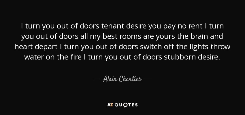 I turn you out of doors tenant desire you pay no rent I turn you out of doors all my best rooms are yours the brain and heart depart I turn you out of doors switch off the lights throw water on the fire I turn you out of doors stubborn desire. - Alain Chartier