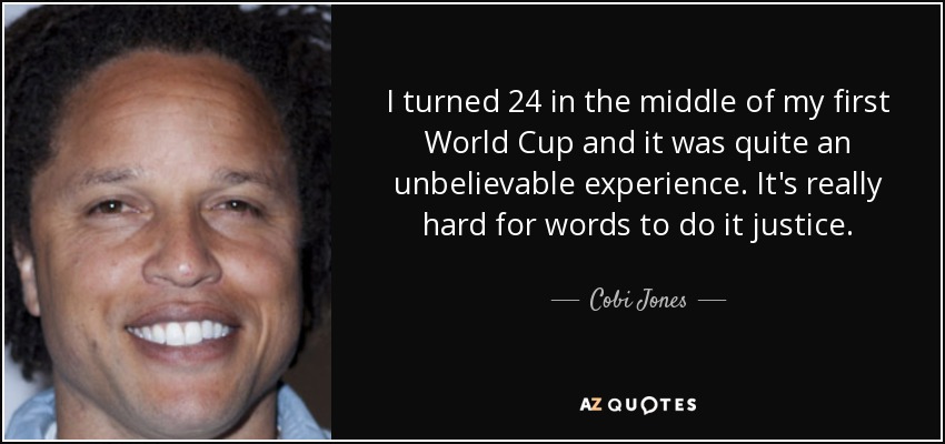 I turned 24 in the middle of my first World Cup and it was quite an unbelievable experience. It's really hard for words to do it justice. - Cobi Jones